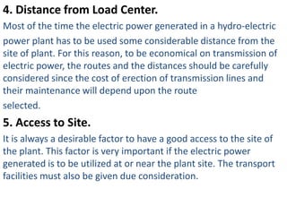 4. Distance from Load Center.
Most of the time the electric power generated in a hydro-electric
power plant has to be used some considerable distance from the
site of plant. For this reason, to be economical on transmission of
electric power, the routes and the distances should be carefully
considered since the cost of erection of transmission lines and
their maintenance will depend upon the route
selected.
5. Access to Site.
It is always a desirable factor to have a good access to the site of
the plant. This factor is very important if the electric power
generated is to be utilized at or near the plant site. The transport
facilities must also be given due consideration.
 