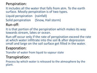 Perspiration:
It includes all the water that falls from atm. To the earth
surface. Mostly perspiration is of two types.
Liquid perspiration (rainfall)
Solid perspiration (Snow, Hail storm)
Run-off:
It is that portion of the perspiration which makes its way
towards stream, lakes or ocean.
Run-off occur only if the rate of perspiration exceed the rate
at which water infiltrate into the soil & after depression
small and large on the soil surface get filled in the water.
Evaporation:
Transfer of water from liquid to vapour state
Transpiration:
Process by which water is released to the atmosphere by the
plant.
 