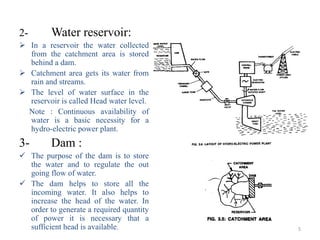 2-       Water reservoir:
 In a reservoir the water collected
  from the catchment area is stored
  behind a dam.
 Catchment area gets its water from
  rain and streams.
 The level of water surface in the
  reservoir is called Head water level.
  Note : Continuous availability of
  water is a basic necessity for a
  hydro-electric power plant.
3-       Dam :
 The purpose of the dam is to store
  the water and to regulate the out
  going flow of water.
 The dam helps to store all the
  incoming water. It also helps to
  increase the head of the water. In
  order to generate a required quantity
  of power it is necessary that a
  sufficient head is available.           5
 