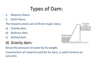 Types of Dam:
1. Masonry Dams.
2. Earth Dams.
The masonry dams are of three major classes:
a) Gravity dam.
b) Buttress dam.
c) Arched dam.
d) Gravity dam:
Resist the pressure of water by its weight.
Construction of material used for his dam, is solid masonry or
concrete.
 