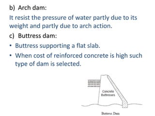 b) Arch dam:
It resist the pressure of water partly due to its
weight and partly due to arch action.
c) Buttress dam:
• Buttress supporting a flat slab.
• When cost of reinforced concrete is high such
   type of dam is selected.
 