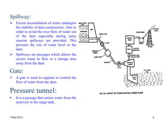 Spillway:
 Excess accumulation of water endangers
  the stability of dam construction. Also in
  order to avoid the over flow of water out
  of the dam especially during rainy
  seasons spillways are provided. This
  prevents the rise of water level in the
  dam.
 Spillways are passages which allows the
  excess water to flow to a storage area
  away from the dam.

Gate:
 A gate is used to regulate or control the
  flow of water from the dam.

Pressure tunnel:
   It is a passage that carries water from the
    reservoir to the surge tank.



7 May 2012                                        9
 