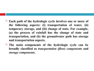  Each path of the hydrologic cycle involves one or more of
the following aspects: (i) transportation of water, (ii)
temporary storage, and (iii) change of state. For example,
(a) the process of rainfall has the change of state and
transportation, and (b) the groundwater path has storage
and transportation aspects.
 The main components of the hydrologic cycle can be
broadly classified as transportation (flow) components and
storage components.
 
