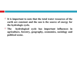  It is important to note that the total water resources of the
earth are constant and the sun is the source of energy for
the hydrologic cycle.
 The hydrological cycle has important influences in
agriculture, forestry, geography, economics, sociology and
political scene.
 