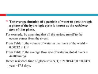  The average duration of a particle of water to pass through
a phase of the hydrologic cycle is known as the residence
time of that phase.
For example, by assuming that all the surface runoff to the
oceans comes from the rivers,
From Table 1, the volume of water in the rivers of the world =
0.00212 m km3
From Table 2, the average flow rate of water in global rivers =
44700km3
/yr
Hence residence time of global rivers, Tr = 2120/44700 = 0.0474
year =17.3 days.
 
