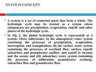 SYSTEM CONCEPT
 A system is a set of connected parts that form a whole. The
hydrologic cycle may be treated as a system whose
components are precipitation, evaporation, runoff, and other
phases of the hydrologic cycle.
 In Fig 2, the global hydrologic cycle is represented as a
system. Three subsystems: (i) the atmospheric water system
containing the processes of precipitation, evaporation,
interception, and transpiration; (ii) the surface water system
containing the processes of overland flow, surface runoff,
subsurface and groundwater outflow, and runoff to streams
and the ocean; and (iii) subsurface water system containing
the processes of infiltration, groundwater recharge,
subsurface flow and groundwater flow.
 