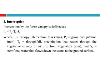 2. Interception
Interception by the forest canopy is defined as:
IC = Pg-Th-Sf
Where, Ic= canopy interception loss (mm); Pg = gross precipitation
(mm); Th = throughfall, precipitation that passes through the
vegetative canopy or as drip from vegetation (mm); and Sf =
stemflow, water that flows down the stems to the ground surface.
 