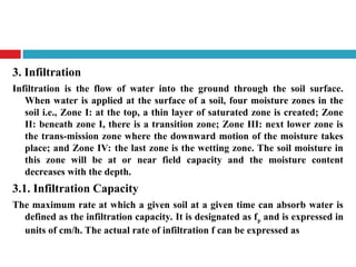 3. Infiltration
Infiltration is the flow of water into the ground through the soil surface.
When water is applied at the surface of a soil, four moisture zones in the
soil i.e., Zone I: at the top, a thin layer of saturated zone is created; Zone
II: beneath zone I, there is a transition zone; Zone III: next lower zone is
the trans-mission zone where the downward motion of the moisture takes
place; and Zone IV: the last zone is the wetting zone. The soil moisture in
this zone will be at or near field capacity and the moisture content
decreases with the depth.
3.1. Infiltration Capacity
The maximum rate at which a given soil at a given time can absorb water is
defined as the infiltration capacity. It is designated as fp and is expressed in
units of cm/h. The actual rate of infiltration f can be expressed as
 