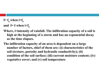 f= fp when i>fp
and f= I when i<fp
Where, i=intensity of rainfall. The infiltration capacity of a soil is
high at the beginning of a storm and has an exponential decay
as the time elapses.
The infiltration capacity of an area is dependent on a large
number of factors, chief of them are: (i) characteristics of the
soil (texture, porosity and hydraulic conductivity); (ii)
condition of the soil surface; (iii) current moisture content; (iv)
vegetative cover; and (v) soil temperature
 