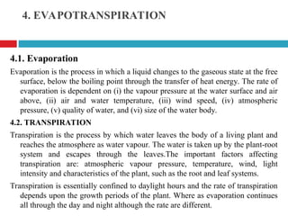 4. EVAPOTRANSPIRATION
4.1. Evaporation
Evaporation is the process in which a liquid changes to the gaseous state at the free
surface, below the boiling point through the transfer of heat energy. The rate of
evaporation is dependent on (i) the vapour pressure at the water surface and air
above, (ii) air and water temperature, (iii) wind speed, (iv) atmospheric
pressure, (v) quality of water, and (vi) size of the water body.
4.2. TRANSPIRATION
Transpiration is the process by which water leaves the body of a living plant and
reaches the atmosphere as water vapour. The water is taken up by the plant-root
system and escapes through the leaves.The important factors affecting
transpiration are: atmospheric vapour pressure, temperature, wind, light
intensity and characteristics of the plant, such as the root and leaf systems.
Transpiration is essentially confined to daylight hours and the rate of transpiration
depends upon the growth periods of the plant. Where as evaporation continues
all through the day and night although the rate are different.
 