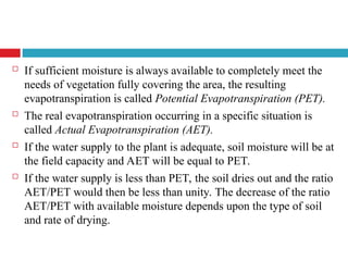  If sufficient moisture is always available to completely meet the
needs of vegetation fully covering the area, the resulting
evapotranspiration is called Potential Evapotranspiration (PET).
 The real evapotranspiration occurring in a specific situation is
called Actual Evapotranspiration (AET).
 If the water supply to the plant is adequate, soil moisture will be at
the field capacity and AET will be equal to PET.
 If the water supply is less than PET, the soil dries out and the ratio
AET/PET would then be less than unity. The decrease of the ratio
AET/PET with available moisture depends upon the type of soil
and rate of drying.
 