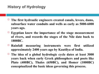 History of Hydrology
 The first hydraulic engineers created canals, levees, dams,
subsurface water conduits and wells as early as 5000-6000
years ago.
 Egyptian knew the importance of the stage measurement
of rivers, and records the stages of the Nile date back to
1800BC.
 Rainfall measuring instruments were first utilized
approximately 2400 years ago by Kautilya of India.
 The idea of a global hydrologic cycle dates at least 3000
years back when early Greek philosophers and poets like
Plato (400BC), Thales (650BC), and Homer (1000BC)
conceptualized the basic ideas governing this process.
 