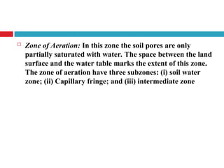  Zone of Aeration: In this zone the soil pores are only
partially saturated with water. The space between the land
surface and the water table marks the extent of this zone.
The zone of aeration have three subzones: (i) soil water
zone; (ii) Capillary fringe; and (iii) intermediate zone
 
