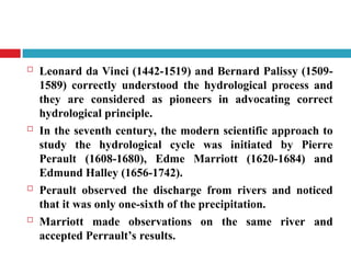  Leonard da Vinci (1442-1519) and Bernard Palissy (1509-
1589) correctly understood the hydrological process and
they are considered as pioneers in advocating correct
hydrological principle.
 In the seventh century, the modern scientific approach to
study the hydrological cycle was initiated by Pierre
Perault (1608-1680), Edme Marriott (1620-1684) and
Edmund Halley (1656-1742).
 Perault observed the discharge from rivers and noticed
that it was only one-sixth of the precipitation.
 Marriott made observations on the same river and
accepted Perrault’s results.
 