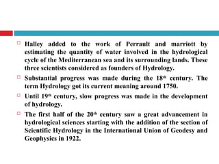  Halley added to the work of Perrault and marriott by
estimating the quantity of water involved in the hydrological
cycle of the Mediterranean sea and its surrounding lands. These
three scientists considered as founders of Hydrology.
 Substantial progress was made during the 18th
century. The
term Hydrology got its current meaning around 1750.
 Until 19th century, slow progress was made in the development
of hydrology.
 The first half of the 20th
century saw a great advancement in
hydrological sciences starting with the addition of the section of
Scientific Hydrology in the International Union of Geodesy and
Geophysics in 1922.
 