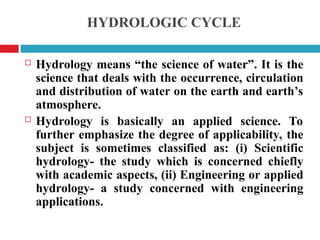 HYDROLOGIC CYCLE
 Hydrology means “the science of water”. It is the
science that deals with the occurrence, circulation
and distribution of water on the earth and earth’s
atmosphere.
 Hydrology is basically an applied science. To
further emphasize the degree of applicability, the
subject is sometimes classified as: (i) Scientific
hydrology- the study which is concerned chiefly
with academic aspects, (ii) Engineering or applied
hydrology- a study concerned with engineering
applications.
 