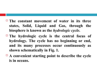  The constant movement of water in its three
states, Solid, Liquid and Gas, through the
biosphere is known as the hydrologic cycle.
 The hydrologic cycle is the central focus of
hydrology. The cycle has no beginning or end,
and its many processes occur continuously as
shown schematically in Fig. 1.
 A convenient starting point to describe the cycle
is in oceans.
 