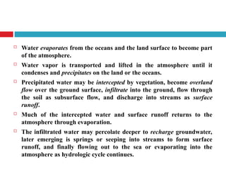  Water evaporates from the oceans and the land surface to become part
of the atmosphere.
 Water vapor is transported and lifted in the atmosphere until it
condenses and precipitates on the land or the oceans.
 Precipitated water may be intercepted by vegetation, become overland
flow over the ground surface, infiltrate into the ground, flow through
the soil as subsurface flow, and discharge into streams as surface
runoff.
 Much of the intercepted water and surface runoff returns to the
atmosphere through evaporation.
 The infiltrated water may percolate deeper to recharge groundwater,
later emerging is springs or seeping into streams to form surface
runoff, and finally flowing out to the sea or evaporating into the
atmosphere as hydrologic cycle continues.
 