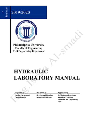 1
st
Semester
2019/2020
Philadelphia University
Faculty of Engineering
Civil Engineering Department
HYDRAULIC
LABORATORY MANUAL
Prepared by Reviewed by Approved by
Eng.Isra’a Alsmadi
Lab Instructor
Dr.Ahamad Dubdub
Associate Professor
Dr.Mohmmed Al-Iessa
Associate Professor
Head of Civil Engineering
Dept
 
