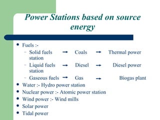 Power Stations based on source
                 energy
   Fuels :-
     – Solid fuels         Coals          Thermal power
       station
     – Liquid fuels        Diesel          Diesel power
       station
     – Gaseous fuels       Gas                Biogas plant
   Water :- Hydro power station
   Nuclear power :- Atomic power station
   Wind power :- Wind mills
   Solar power
   Tidal power
 