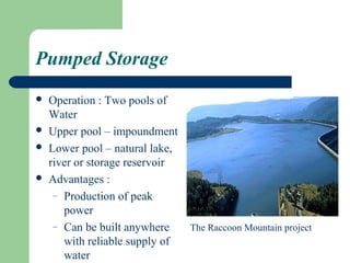 Pumped Storage
   Operation : Two pools of
    Water
   Upper pool – impoundment
   Lower pool – natural lake,
    river or storage reservoir
   Advantages :
     – Production of peak
       power
     – Can be built anywhere     The Raccoon Mountain project
       with reliable supply of
       water
 