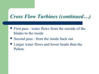 Cross Flow Turbines (continued…)

 Firstpass : water flows from the outside of the
  blades to the inside
 Second pass : from the inside back out
 Larger water flows and lower heads than the
  Pelton.
 