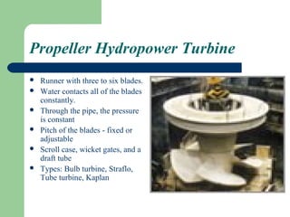 Propeller Hydropower Turbine
   Runner with three to six blades.
   Water contacts all of the blades
    constantly.
   Through the pipe, the pressure
    is constant
   Pitch of the blades - fixed or
    adjustable
   Scroll case, wicket gates, and a
    draft tube
   Types: Bulb turbine, Straflo,
    Tube turbine, Kaplan
 
