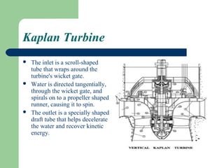 Kaplan Turbine
   The inlet is a scroll-shaped
    tube that wraps around the
    turbine's wicket gate.
   Water is directed tangentially,
    through the wicket gate, and
    spirals on to a propeller shaped
    runner, causing it to spin.
   The outlet is a specially shaped
    draft tube that helps decelerate
    the water and recover kinetic
    energy.
 