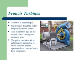 Francis Turbines
   The inlet is spiral shaped.
   Guide vanes direct the water
    tangentially to the runner.
   This radial flow acts on the
    runner vanes, causing the
    runner to spin.
   The guide vanes (or wicket
    gate) may be adjustable to
    allow efficient turbine
    operation for a range of water
    flow conditions.
 
