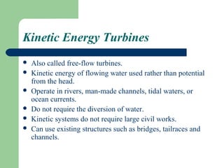Kinetic Energy Turbines
   Also called free-flow turbines.
   Kinetic energy of flowing water used rather than potential
    from the head.
   Operate in rivers, man-made channels, tidal waters, or
    ocean currents.
   Do not require the diversion of water.
   Kinetic systems do not require large civil works.
   Can use existing structures such as bridges, tailraces and
    channels.
 