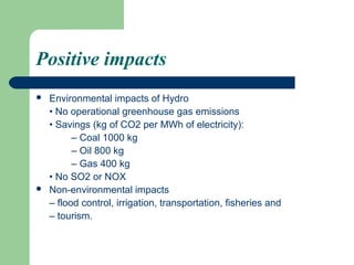 Positive impacts
   Environmental impacts of Hydro
    • No operational greenhouse gas emissions
    • Savings (kg of CO2 per MWh of electricity):
          – Coal 1000 kg
          – Oil 800 kg
          – Gas 400 kg
    • No SO2 or NOX
   Non-environmental impacts
    – flood control, irrigation, transportation, fisheries and
    – tourism.
 