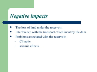 Negative impacts
    The loss of land under the reservoir.
    Interference with the transport of sediment by the dam.
    Problems associated with the reservoir.
    – Climatic
    – seismic effects.
 