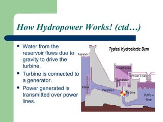 How Hydropower Works! (ctd…)
   Water from the
    reservoir flows due to
    gravity to drive the
    turbine.
   Turbine is connected to
    a generator.
   Power generated is
    transmitted over power
    lines.
 