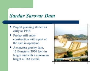 Sardar Sarovar Dam
   Project planning started as
    early as 1946.
   Project still under
    construction with a part of
    the dam in operation.
   A concrete gravity dam,
    1210 meters (3970 feet) in
    length and with a maximum
    height of 163 meters
 