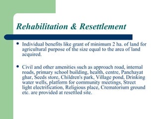 Rehabilitation & Resettlement
   Individual benefits like grant of minimum 2 ha. of land for
    agricultural purpose of the size equal to the area of land
    acquired.

   Civil and other amenities such as approach road, internal
    roads, primary school building, health, centre, Panchayat
    ghar, Seeds store, Children's park, Village pond, Drinking
    water wells, platform for community meetings, Street
    light electrification, Religious place, Crematorium ground
    etc. are provided at resettled site.
 