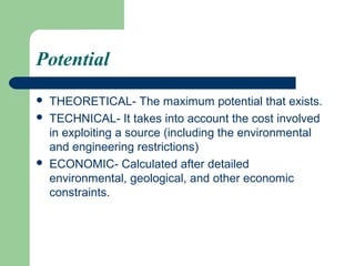 Potential
   THEORETICAL- The maximum potential that exists.
   TECHNICAL- It takes into account the cost involved
    in exploiting a source (including the environmental
    and engineering restrictions)
   ECONOMIC- Calculated after detailed
    environmental, geological, and other economic
    constraints.
 