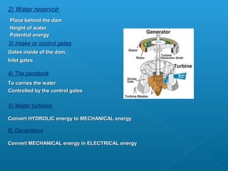 2) Water reservoir
Place behind the dam
Height of water
Potential energy
3) Intake or control gates
Gates inside of the dam.
Inlet gates

4) The penstock
To carries the water
Controlled by the control gates


5) Water turbines

Convert HYDROLIC energy to MECHANICAL energy

6) Generators

Convert MECHANICAL energy in ELECTRICAL energy
 