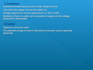 7) Transformer
Converts the alternating current to high voltage current.
Two coils: the supply coil and the outlet coil.
Voltage required for various applications is 110V or 230V.
Numbers of turns in outlet coil are double of supply coil, the voltage
produced is also double.

8) Tailrace
Pipeline to drain the water
The potential energy of water in the tailrace has been used to generate
electricity
 