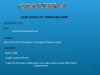 CASE STUDY OF “HIRAKUND DAM”

INTRODUCTION

Built
          across the Mahanadi river


Located
about 15 km from Sambalpur in the state of Orissa in India.

HISTORY
 Built in 1956

 Length is about (26 km)

  It was the first major multipurpose river valley project started after India's
                                 independence.
 