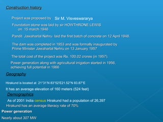 Construction history

     Project was proposed by Sir M. Visveswararya
      Foundation stone was laid by sir HOWTHRONE LEWIS
         on 15 march 1946
      Pandit Jawaharlal Nehru laid the first batch of concrete on 12 April 1948.

      The dam was completed in 1953 and was formally inaugurated by
      Prime Minister Jawaharlal Nehru on 13 January 1957

     The total cost of the project was Rs. 100.02 crores (in 1957).
     Power generation along with agricultural irrigation started in 1956,
     achieving full potential in 1966
  Geography

  Hirakund is located at 21°31′N 83°52′E21.52°N 83.87°E
  It has an average elevation of 160 meters (524 feet)
   Demographics
  As of 2001 India census Hirakund had a population of 26,397
  Hirakund has an average literacy rate of 70%
Power generation
Nearly about 307 MW
 