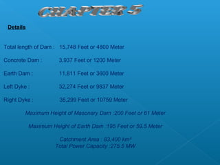 Details


Total length of Dam : 15,748 Feet or 4800 Meter

Concrete Dam :        3,937 Feet or 1200 Meter

Earth Dam :           11,811 Feet or 3600 Meter

Left Dyke :           32,274 Feet or 9837 Meter

Right Dyke :          35,299 Feet or 10759 Meter

         Maximum Height of Masonary Dam :200 Feet or 61 Meter

           Maximum Height of Earth Dam :195 Feet or 59.5 Meter

                      Catchment Area : 83,400 km²
                     Total Power Capacity :275.5 MW
 