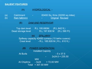 SALIENT FEATURES

               (A)         HYDROLOGICAL :-

(a)     Catchment          -        83400 Sq. Kms (32200 sq miles)
(b)     Rain fall(mm)               -       Original Revised

             (B)         DAM AND RESERVOIR

         Top dam level         R.L 195.680M. (R.L.642 ft.)
      Dead storage level           R.L 197.830 M (R.L 590 Ft)
                         (c)    SPILLWAY
            Spillway capacity 42450 cumecs (15 lakhs cusecs)
             Crest level       - R.L. 185.928 M ( R.L. 610 ft.)


                   (D)   POWER GENERATION:
                           Installed Capicity
            At Burla                            - 5 x 37.5
                                        -    2x24.0 = 235.50
                           MW
            At Chiplima    - 3x24    = 72.00 MW
                     Total = 307.50 MW
 