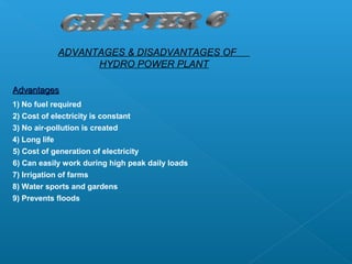 ADVANTAGES & DISADVANTAGES OF
                  HYDRO POWER PLANT

Advantages
1) No fuel required
2) Cost of electricity is constant
3) No air-pollution is created
4) Long life
5) Cost of generation of electricity
6) Can easily work during high peak daily loads
7) Irrigation of farms
8) Water sports and gardens
9) Prevents floods
 