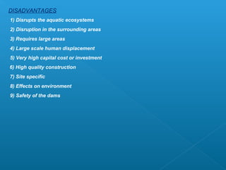 DISADVANTAGES
1) Disrupts the aquatic ecosystems
2) Disruption in the surrounding areas
3) Requires large areas
4) Large scale human displacement
5) Very high capital cost or investment
6) High quality construction
7) Site specific
8) Effects on environment
9) Safety of the dams
 