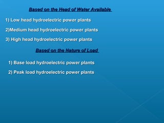 Based on the Head of Water Available

1) Low head hydroelectric power plants

2)Medium head hydroelectric power plants

3) High head hydroelectric power plants

             Based on the Nature of Load

 1) Base load hydroelectric power plants

 2) Peak load hydroelectric power plants
 