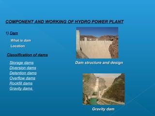 COMPONENT AND WORKING OF HYDRO POWER PLANT

1) Dam
  What is dam
  Location

Classification of dams

 Storage dams            Dam structure and design
 Diversion dams
 Detention dams
 Overflow dams
 Rockfill dams
 Gravity dams




                                 Gravity dam
 