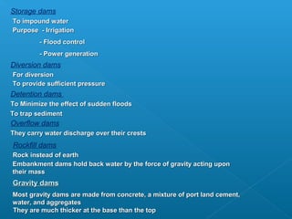 Storage dams
To impound water
Purpose - Irrigation
         - Flood control
         - Power generation
Diversion dams
For diversion
To provide sufficient pressure
Detention dams
To Minimize the effect of sudden floods
To trap sediment
Overflow dams
They carry water discharge over their crests
Rockfill dams
Rock instead of earth
Embankment dams hold back water by the force of gravity acting upon
their mass
Gravity dams
Most gravity dams are made from concrete, a mixture of port land cement,
water, and aggregates
They are much thicker at the base than the top
 