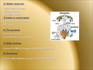 2) Water reservoir
Place behind the dam
Height of water
Potential energy
3) Intake or control gates
Gates inside of the dam.
Inlet gates

4) The penstock
To carries the water
Controlled by the control gates


5) Water turbines

Convert HYDROLIC energy to MECHANICAL energy

6) Generators

Convert MECHANICAL energy in ELECTRICAL energy
 