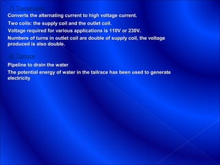7) Transformer
Converts the alternating current to high voltage current.
Two coils: the supply coil and the outlet coil.
Voltage required for various applications is 110V or 230V.
Numbers of turns in outlet coil are double of supply coil, the voltage
produced is also double.

8) Tailrace
Pipeline to drain the water
The potential energy of water in the tailrace has been used to generate
electricity
 