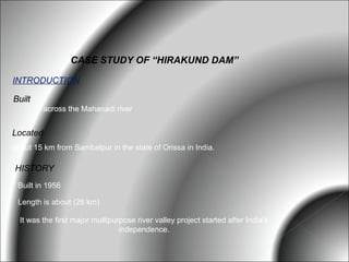 CASE STUDY OF “HIRAKUND DAM”

INTRODUCTION

Built
          across the Mahanadi river


Located
about 15 km from Sambalpur in the state of Orissa in India.

HISTORY
 Built in 1956

 Length is about (26 km)

  It was the first major multipurpose river valley project started after India's
                                 independence.
 